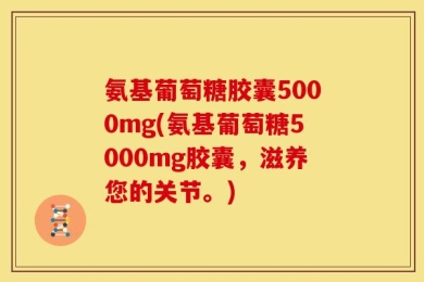 氨基葡萄糖胶囊5000mg(氨基葡萄糖5000mg胶囊，滋养您的关节。)