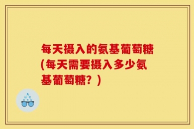 每天摄入的氨基葡萄糖(每天需要摄入多少氨基葡萄糖？)