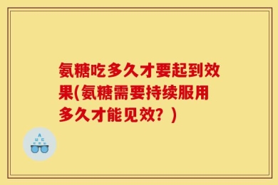 氨糖吃多久才要起到效果(氨糖需要持续服用多久才能见效？)