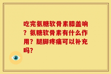 吃完氨糖软骨素膝盖响？氨糖软骨素有什么作用？腿脚疼痛可以补充吗？