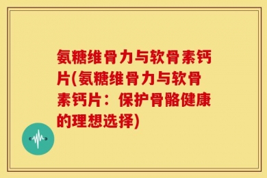 氨糖维骨力与软骨素钙片(氨糖维骨力与软骨素钙片：保护骨骼健康的理想选择)