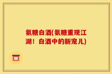 氨糖白酒(氨糖重现江湖！白酒中的新宠儿)