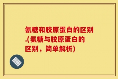 氨糖和胶原蛋白的区别.(氨糖与胶原蛋白的区别，简单解析)
