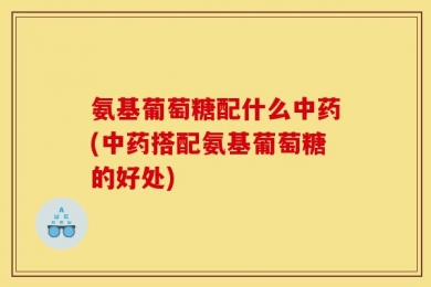 氨基葡萄糖配什么中药(中药搭配氨基葡萄糖的好处)