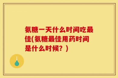 氨糖一天什么时间吃最佳(氨糖最佳用药时间是什么时候？)