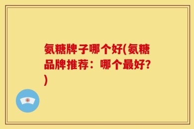 氨糖牌子哪个好(氨糖品牌推荐：哪个最好？)