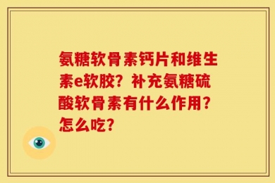 氨糖软骨素钙片和维生素e软胶？补充氨糖硫酸软骨素有什么作用？怎么吃？