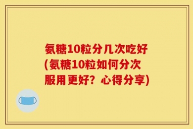 氨糖10粒分几次吃好(氨糖10粒如何分次服用更好？心得分享)