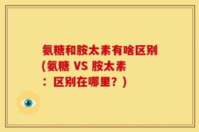 氨糖和胺太素有啥区别(氨糖 VS 胺太素：区别在哪里？)