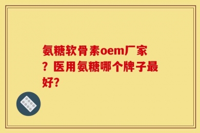 氨糖软骨素oem厂家？医用氨糖哪个牌子最好？