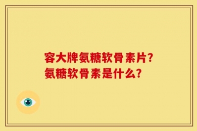 容大牌氨糖软骨素片？氨糖软骨素是什么？