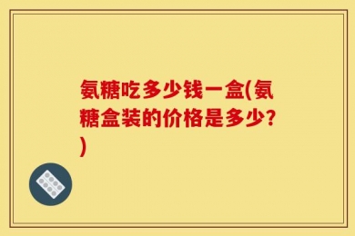 氨糖吃多少钱一盒(氨糖盒装的价格是多少？)