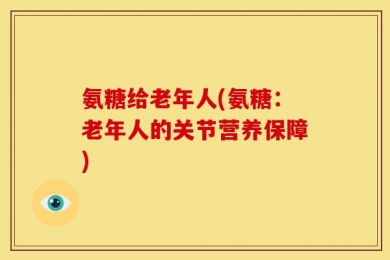 氨糖给老年人(氨糖：老年人的关节营养保障)