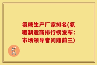 氨糖生产厂家排名(氨糖制造商排行榜发布：市场领导者问鼎前三)