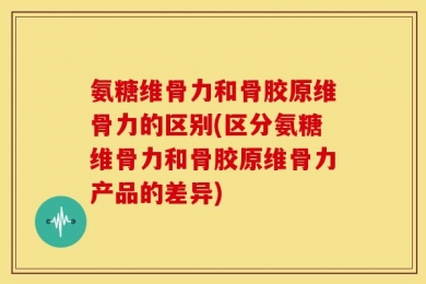 氨糖维骨力和骨胶原维骨力的区别(区分氨糖维骨力和骨胶原维骨力产品的差异)