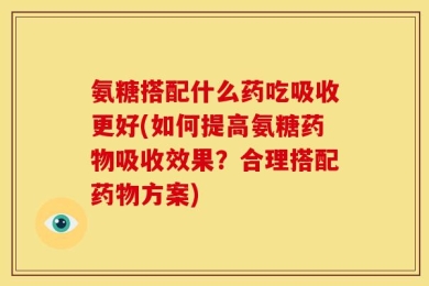 氨糖搭配什么药吃吸收更好(如何提高氨糖药物吸收效果？合理搭配药物方案)