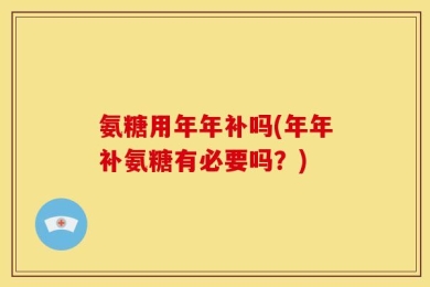 氨糖用年年补吗(年年补氨糖有必要吗？)