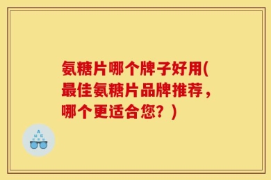 氨糖片哪个牌子好用(最佳氨糖片品牌推荐，哪个更适合您？)