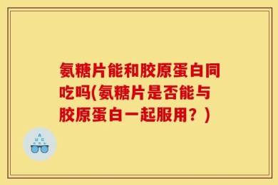 氨糖片能和胶原蛋白同吃吗(氨糖片是否能与胶原蛋白一起服用？)