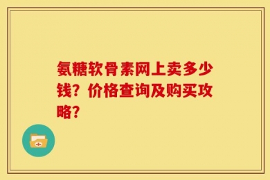 氨糖软骨素网上卖多少钱？价格查询及购买攻略？