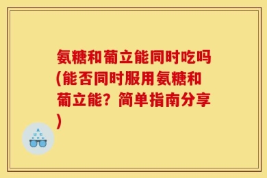 氨糖和葡立能同时吃吗(能否同时服用氨糖和葡立能？简单指南分享)