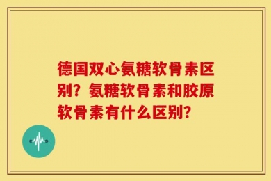 德国双心氨糖软骨素区别？氨糖软骨素和胶原软骨素有什么区别？