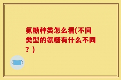 氨糖种类怎么看(不同类型的氨糖有什么不同？)