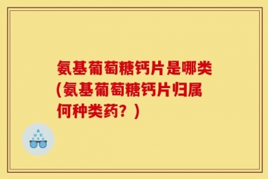 氨基葡萄糖钙片是哪类(氨基葡萄糖钙片归属何种类药？)