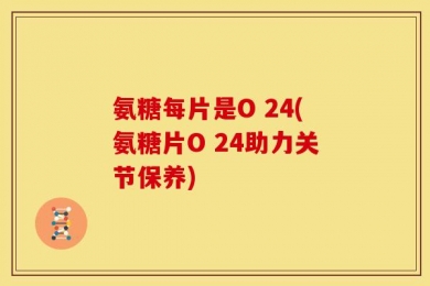 氨糖每片是O 24(氨糖片O 24助力关节保养)