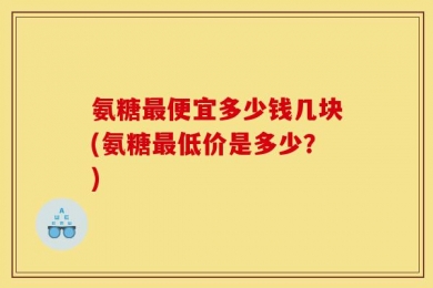 氨糖最便宜多少钱几块(氨糖最低价是多少？)