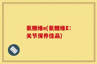 氨糖维e(氨糖维E：关节保养佳品)