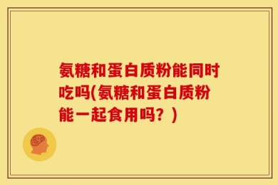 氨糖和蛋白质粉能同时吃吗(氨糖和蛋白质粉能一起食用吗？)