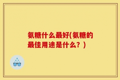 氨糖什么最好(氨糖的最佳用途是什么？)