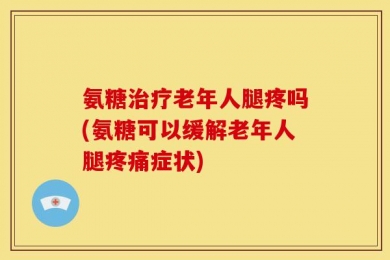 氨糖治疗老年人腿疼吗(氨糖可以缓解老年人腿疼痛症状)