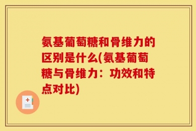 氨基葡萄糖和骨维力的区别是什么(氨基葡萄糖与骨维力：功效和特点对比)