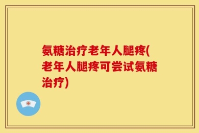 氨糖治疗老年人腿疼(老年人腿疼可尝试氨糖治疗)