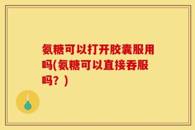 氨糖可以打开胶囊服用吗(氨糖可以直接吞服吗？)