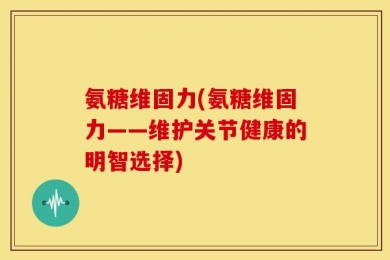 氨糖维固力(氨糖维固力——维护关节健康的明智选择)