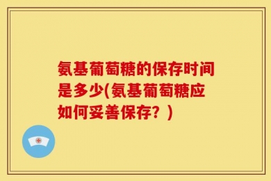 氨基葡萄糖的保存时间是多少(氨基葡萄糖应如何妥善保存？)