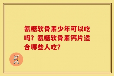 氨糖软骨素少年可以吃吗？氨糖软骨素钙片适合哪些人吃？