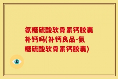 氨糖硫酸软骨素钙胶囊补钙吗(补钙良品-氨糖硫酸软骨素钙胶囊)