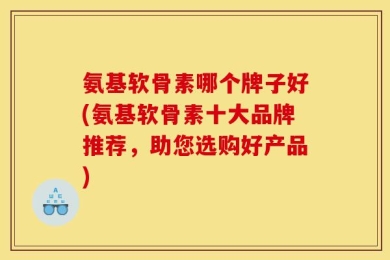 氨基软骨素哪个牌子好(氨基软骨素十大品牌推荐，助您选购好产品)