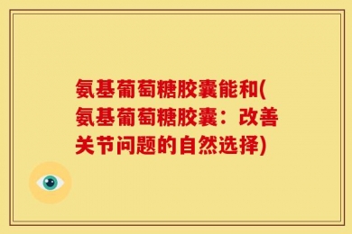 氨基葡萄糖胶囊能和(氨基葡萄糖胶囊：改善关节问题的自然选择)