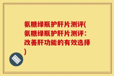 氨糖绿瓶护肝片测评(氨糖绿瓶护肝片测评：改善肝功能的有效选择)