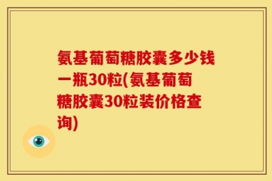 氨基葡萄糖胶囊多少钱一瓶30粒(氨基葡萄糖胶囊30粒装价格查询)