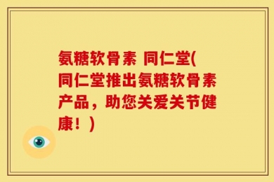 氨糖软骨素 同仁堂(同仁堂推出氨糖软骨素产品，助您关爱关节健康！)