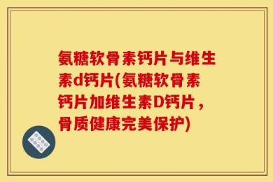 氨糖软骨素钙片与维生素d钙片(氨糖软骨素钙片加维生素D钙片，骨质健康完美保护)