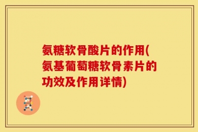 氨糖软骨酸片的作用(氨基葡萄糖软骨素片的功效及作用详情)