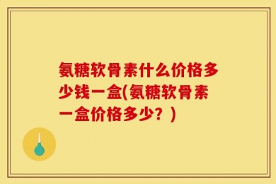 氨糖软骨素什么价格多少钱一盒(氨糖软骨素一盒价格多少？)