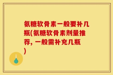 氨糖软骨素一般要补几瓶(氨糖软骨素剂量推荐, 一般需补充几瓶)